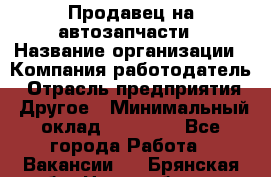 Продавец на автозапчасти › Название организации ­ Компания-работодатель › Отрасль предприятия ­ Другое › Минимальный оклад ­ 30 000 - Все города Работа » Вакансии   . Брянская обл.,Новозыбков г.